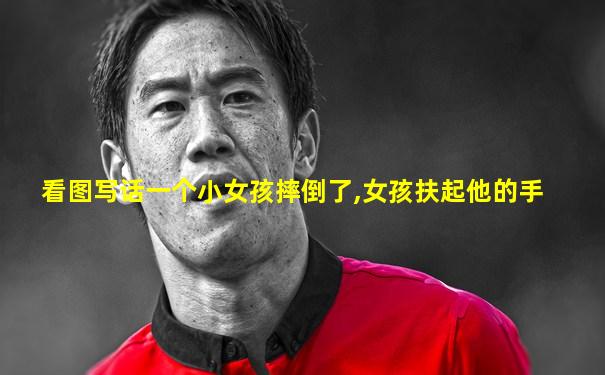 看图写话一个小女孩摔倒了,女孩扶起他的手