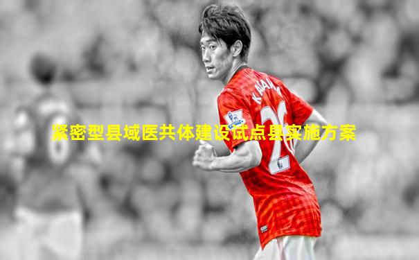 紧密型县域医共体建设试点县实施方案