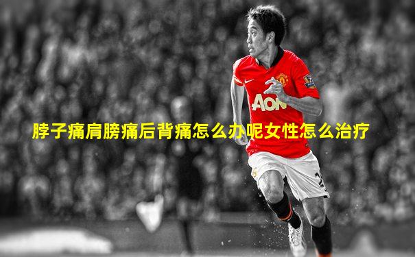 脖子痛肩膀痛后背痛怎么办呢女性怎么治疗