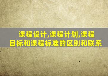 课程设计,课程计划,课程目标和课程标准的区别和联系