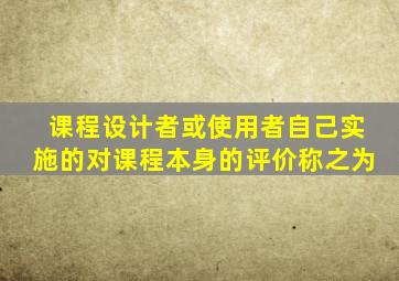 课程设计者或使用者自己实施的对课程本身的评价称之为