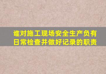 谁对施工现场安全生产负有日常检查并做好记录的职责