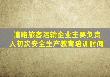 道路旅客运输企业主要负责人初次安全生产教育培训时间
