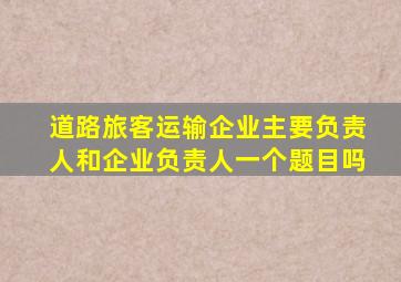 道路旅客运输企业主要负责人和企业负责人一个题目吗
