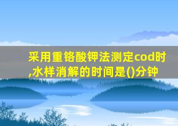 采用重铬酸钾法测定cod时,水样消解的时间是()分钟