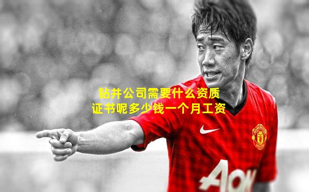 钻井公司需要什么资质证书呢多少钱一个月工资