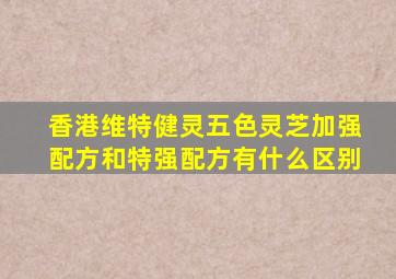 香港维特健灵五色灵芝加强配方和特强配方有什么区别