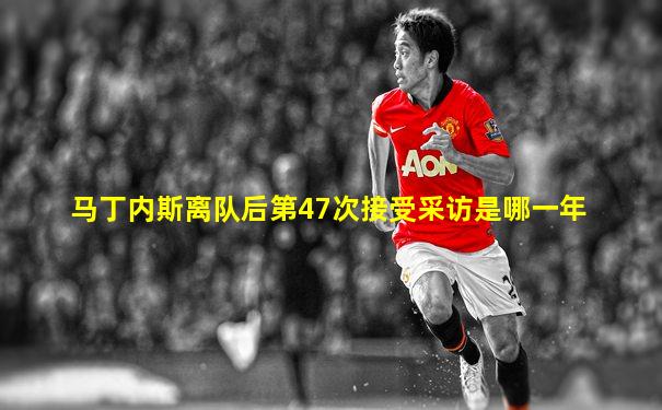 马丁内斯离队后第47次接受采访是哪一年