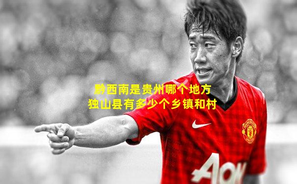 黔西南是贵州哪个地方独山县有多少个乡镇和村